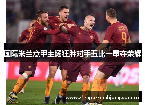 国际米兰意甲主场狂胜对手五比一重夺荣耀 国际米兰意甲主场狂胜对手五比一重夺荣耀