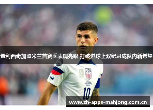 普利西奇加盟米兰首赛季表现亮眼 打破进球上双纪录成队内新希望 普利西奇加盟米兰首赛季表现亮眼 打破进球上双纪录成队内新希望