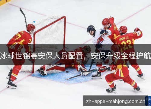 冰球世锦赛安保人员配置,安保升级全程护航 冰球世锦赛安保人员配置,安保升级全程护航